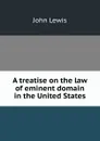 A treatise on the law of eminent domain in the United States - John Lewis