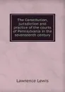The Constitution, jurisdiction and practice of the courts of Pennsylvania in the seventeenth century - Lawrence Lewis