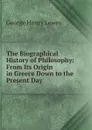The Biographical History of Philosophy: From Its Origin in Greece Down to the Present Day - George Henry Lewes