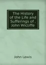 The History of the Life and Sufferings of . John Wicliffe - John Lewis