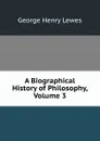 A Biographical History of Philosophy, Volume 3 - George Henry Lewes