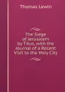 The Siege of Jerusalem by Titus, with the Journal of a Recent Visit to the Holy City - Thomas Lewin