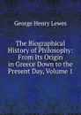The Biographical History of Philosophy: From Its Origin in Greece Down to the Present Day, Volume 1 - George Henry Lewes