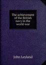 The achievement of the British navy in the world-war - John Leyland