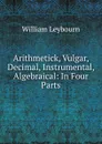 Arithmetick, Vulgar, Decimal, Instrumental, Algebraical: In Four Parts - William Leybourn