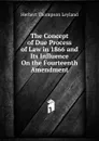 The Concept of Due Process of Law in 1866 and Its Influence On the Fourteenth Amendment - Herbert Thompson Leyland