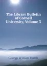 The Library Bulletin of Cornell University, Volume 3 - George William Harris