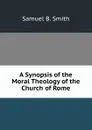 A Synopsis of the Moral Theology of the Church of Rome - Samuel B. Smith