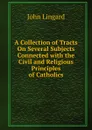 A Collection of Tracts On Several Subjects Connected with the Civil and Religious Principles of Catholics - John Lingard