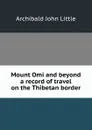 Mount Omi and beyond a record of travel on the Thibetan border - Archibald John Little