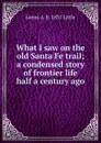 What I saw on the old Santa Fe trail; a condensed story of frontier life half a century ago - James A. b. 1831 Little