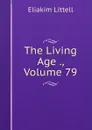 The Living Age ., Volume 79 - Eliakim Littell