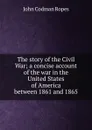 The story of the Civil War; a concise account of the war in the United States of America between 1861 and 1865 - John Codman Ropes