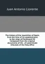 The history of the inquisition of Spain, from the time of its establishment to the reign of Ferdinand VII. Composed from the original documents of the . of subordinate tribunals of the Holy office - Juan Antonio Llorente