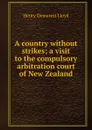 A country without strikes; a visit to the compulsory arbitration court of New Zealand - Henry Demarest Lloyd
