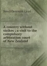 A country without strikes ; a visit to the compulsory arbitration court of New Zealand - Henry Demarest Lloyd