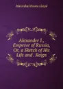 Alexander I., Emperor of Russia, Or, a Sketch of His Life and . Reign - Hannibal Evans Lloyd