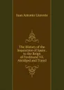 The History of the Inquisition of Spain . to the Reign of Ferdinand Vii. Abridged and Transl - Juan Antonio Llorente