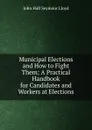 Municipal Elections and How to Fight Them: A Practical Handbook for Candidates and Workers at Elections - John Hall Seymour Lloyd