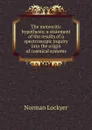 The meteoritic hypothesis; a statement of the results of a spectroscopic inquiry into the origin of cosmical systems - Norman Lockyer