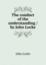 The conduct of the understanding / by John Locke - John Locke