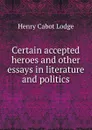 Certain accepted heroes and other essays in literature and politics - Henry Cabot Lodge