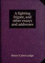 A fighting frigate, and other essays and addresses - Henry Cabot Lodge