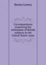Correspondence respecting the enlistment of British subjects in the United States. army - Benno Loewy