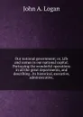 Our national government; or, Life and scenes in our national capital. Portraying the wonderful operations in all the great departments, and describing . its historical, executive, administrative, - John A. Logan