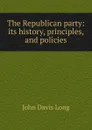 The Republican party: its history, principles, and policies - John Davis Long