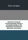 American manual of phonography. Being a complete guide to the acquisition of Pitman.s phonetic shorthand - Elias Longley