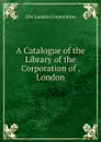 A Catalogue of the Library of the Corporation of . London - Libr London Corporation