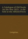 A Catalogue of Old Books for the Year 1822: . to Be Sold at the Affixed Prices - Longman