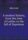 A modern history, from the time of Luther to the fall of Napoleon - John Lord