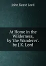 At Home in the Wilderness, by .the Wanderer.. by J.K. Lord - John Keast Lord