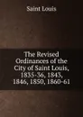 The Revised Ordinances of the City of Saint Louis, 1835-36, 1843, 1846, 1850, 1860-61 - Saint Louis