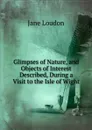 Glimpses of Nature, and Objects of Interest Described, During a Visit to the Isle of Wight - Jane Loudon