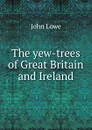 The yew-trees of Great Britain and Ireland - John Lowe
