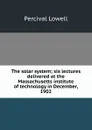 The solar system; six lectures delivered at the Massachusetts institute of technology in December, 1902 - Percival Lowell