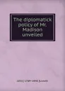 The diplomatick policy of Mr. Madison unveiled - John Lowell