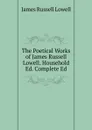 The Poetical Works of James Russell Lowell. Household Ed. Complete Ed - James Russell Lowell