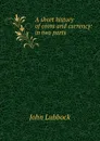 A short history of coins and currency: in two parts - John Lubbock
