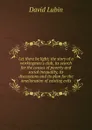 Let there be light; the story of a workingmen.s club, its search for the causes of poverty and social inequality, its discussions and its plan for the amelioration of existing evils - David Lubin