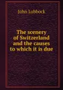 The scenery of Switzerland and the causes to which it is due - John Lubbock