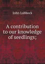 A contribution to our knowledge of seedlings; - John Lubbock