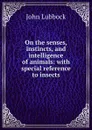On the senses, instincts, and intelligence of animals: with special reference to insects - John Lubbock