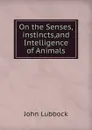 On the Senses,instincts,and Intelligence of Animals. - John Lubbock