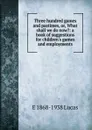 Three hundred games and pastimes, or, What shall we do now.: a book of suggestions for children.s games and employments - E. V. Lucas