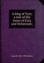 A king of Tyre, a tale of the times of Ezra and Nehemiah; - James M. 1841-1932 Ludlow