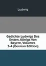 Gedichte Ludwigs Des Ersten, Konigs Von Bayern, Volumes 3-4 (German Edition) - Ludwig